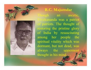 R.C. Majumdar
Though        an      ascetic,
Vivekananda was a patriot
of patriots. The thought of
restoring the pristine glory
of India by resuscitating
among her people the
spiritual vitality which was
dormant, but not dead, was
always      the    uppermost
thought in his mind. . .
 