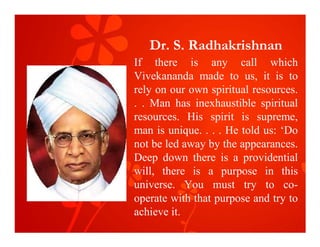 Dr. S. Radhakrishnan
If there is any call which
Vivekananda made to us, it is to
rely on our own spiritual resources.
. . Man has inexhaustible spiritual
resources. His spirit is supreme,
man is unique. . . . He told us: ‘Do
not be led away by the appearances.
Deep down there is a providential
will, there is a purpose in this
universe. You must try to co-
operate with that purpose and try to
achieve it.
 