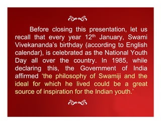 Before closing this presentation, let us
recall that every year 12th January, Swami
Vivekananda’s birthday (according to English
calendar), is celebrated as the National Youth
Day all over the country. In 1985, while
declaring this, the Government of India
affirmed ‘the philosophy of Swamiji and the
ideal for which he lived could be a great
source of inspiration for the Indian youth.’
 