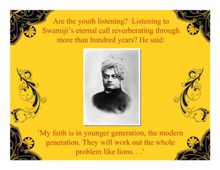 Are the youth listening? Listening to
 Swamiji’s eternal call reverberating through
    more than hundred years? He said:




‘My faith is in younger generation, the modern
  generation. They will work out the whole
             problem like lions. . .’
 