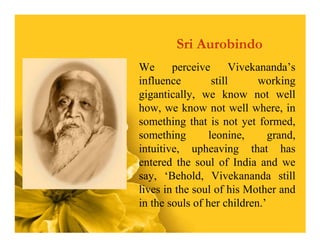 Sri Aurobindo
We      perceive       Vivekananda’s
influence         still     working
gigantically, we know not well
how, we know not well where, in
something that is not yet formed,
something        leonine,      grand,
intuitive, upheaving that has
entered the soul of India and we
say, ‘Behold, Vivekananda still
lives in the soul of his Mother and
in the souls of her children.’
 