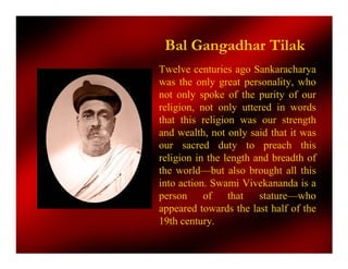 Bal Gangadhar Tilak
Twelve centuries ago Sankaracharya
was the only great personality, who
not only spoke of the purity of our
religion, not only uttered in words
that this religion was our strength
and wealth, not only said that it was
our sacred duty to preach this
religion in the length and breadth of
the world—but also brought all this
into action. Swami Vivekananda is a
person     of    that   stature—who
appeared towards the last half of the
19th century.
 