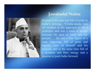 Jawaharlal Nehru
Rooted in the past and full of pride in
India’s prestige, Viveka-nanda was
yet modern in his approach to life’s
problems and was a kind of bridge
between the past of India and her
present. . . He was a fine figure of a
man, imposing, full of poise and
dignity, sure of himself and his
mission, and at the same time full of
a dynamic and fiery energy and a
passion to push India forward
 