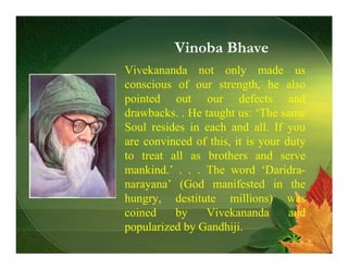 Vinoba Bhave
Vivekananda not only made us
conscious of our strength, he also
pointed out our defects and
drawbacks. . He taught us: ‘The same
Soul resides in each and all. If you
are convinced of this, it is your duty
to treat all as brothers and serve
mankind.’ . . . The word ‘Daridra-
narayana’ (God manifested in the
hungry, destitute millions) was
coined    by    Vivekananda        and
popularized by Gandhiji.
 