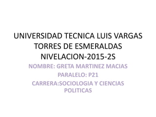 UNIVERSIDAD TECNICA LUIS VARGAS
TORRES DE ESMERALDAS
NIVELACION-2015-2S
NOMBRE: GRETA MARTINEZ MACIAS
PARALELO: P21
CARRERA:SOCIOLOGIA Y CIENCIAS
POLITICAS
 