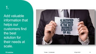 1.
Add valuable
information that
helps our
customers find
the best
solution for
their needs at
scale.
18 April 2023
Private | Confidential 14
 