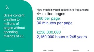 3.
Scale content
creation to
millions of
pages without
spending
millions of ££.
18 April 2023
Private | Confidential 16
How much it would cost to hire freelancers:
4+ million pages
£60 per page
30 minutes per page
=
£258,000,000
2,150,000 hours = 245 years
 