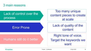 3 main reasons
Lack of control over the
process
Error Prone
Humans still do it better
Too many unique
content pieces to create
at scale
Lack of quality of the
content
Right tone of voice.
Target the keywords we
want
18 April 2023
Private | Confidential 30
 