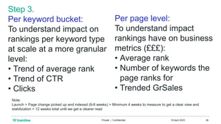 18 April 2023
Private | Confidential 36
Per page level:
To understand impact
rankings have on business
metrics (£££):
• Average rank
• Number of keywords the
page ranks for
• Trended GrSales
Step 3.
Per keyword bucket:
To understand impact on
rankings per keyword type
at scale at a more granular
level:
• Trend of average rank
• Trend of CTR
• Clicks
Note:
Launch > Page change picked up and indexed (6-8 weeks) > Minimum 4 weeks to measure to get a clear view and
stabilization = 12 weeks total until we get a clearer read
 