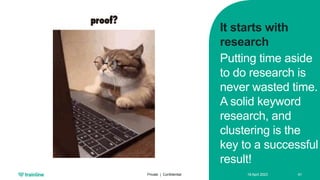 18 April 2023
Private | Confidential 41
It starts with
research
Putting time aside
to do research is
never wasted time.
A solid keyword
research, and
clustering is the
key to a successful
result!
 