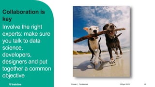 Collaboration is
key
Involve the right
experts: make sure
you talk to data
science,
developers,
designers and put
together a common
objective
18 April 2023
Private | Confidential 42
 