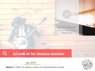 GILLES REGAD
Consultant digital marketing
Juin 2015
Séance 1 : Web 2.0, réseaux sociaux et comportement en ligne
Le web et les réseaux sociaux
 