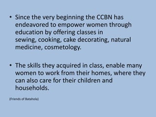 • Since the very beginning the CCBN has
  endeavored to empower women through
  education by offering classes in
  sewing, cooking, cake decorating, natural
  medicine, cosmetology.

• The skills they acquired in class, enable many
  women to work from their homes, where they
  can also care for their children and
  households.
(Friends of Batahola)
 