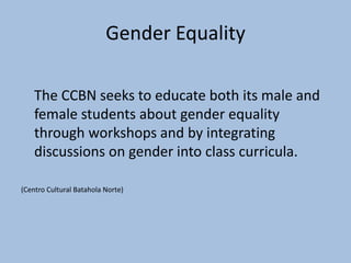 Gender Equality

    The CCBN seeks to educate both its male and
    female students about gender equality
    through workshops and by integrating
    discussions on gender into class curricula.

(Centro Cultural Batahola Norte)
 