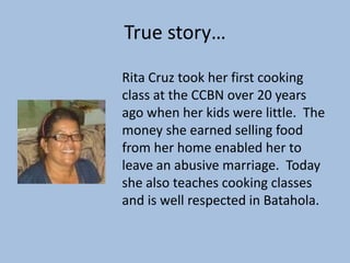 True story…

Rita Cruz took her first cooking
class at the CCBN over 20 years
ago when her kids were little. The
money she earned selling food
from her home enabled her to
leave an abusive marriage. Today
she also teaches cooking classes
and is well respected in Batahola.
 
