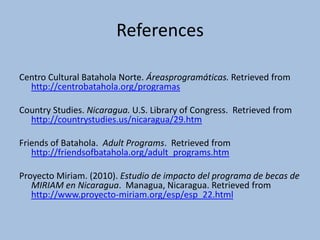 References

Centro Cultural Batahola Norte. Áreasprogramáticas. Retrieved from
  http://centrobatahola.org/programas

Country Studies. Nicaragua. U.S. Library of Congress. Retrieved from
  http://countrystudies.us/nicaragua/29.htm

Friends of Batahola. Adult Programs. Retrieved from
   http://friendsofbatahola.org/adult_programs.htm

Proyecto Miriam. (2010). Estudio de impacto del programa de becas de
   MIRIAM en Nicaragua. Managua, Nicaragua. Retrieved from
   http://www.proyecto-miriam.org/esp/esp_22.html
 