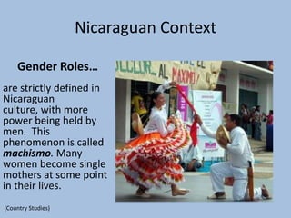 Nicaraguan Context

    Gender Roles…
are strictly defined in
Nicaraguan
culture, with more
power being held by
men. This
phenomenon is called
machismo. Many
women become single
mothers at some point
in their lives.
(Country Studies)
 
