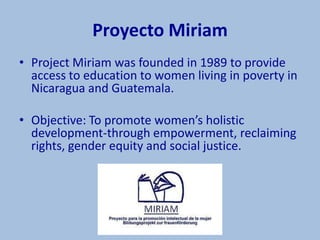 Proyecto Miriam
• Project Miriam was founded in 1989 to provide
  access to education to women living in poverty in
  Nicaragua and Guatemala.

• Objective: To promote women’s holistic
  development-through empowerment, reclaiming
  rights, gender equity and social justice.
 