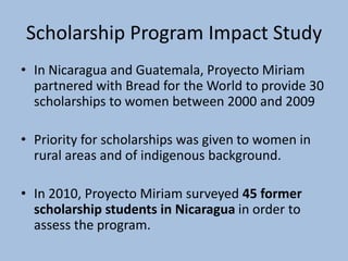 Scholarship Program Impact Study
• In Nicaragua and Guatemala, Proyecto Miriam
  partnered with Bread for the World to provide 30
  scholarships to women between 2000 and 2009

• Priority for scholarships was given to women in
  rural areas and of indigenous background.

• In 2010, Proyecto Miriam surveyed 45 former
  scholarship students in Nicaragua in order to
  assess the program.
 