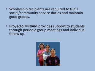 • Scholarship recipients are required to fulfill
  social/community service duties and maintain
  good grades.

• Proyecto MIRIAM provides support to students
  through periodic group meetings and individual
  follow up.
 