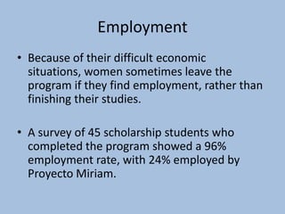 Employment
• Because of their difficult economic
  situations, women sometimes leave the
  program if they find employment, rather than
  finishing their studies.

• A survey of 45 scholarship students who
  completed the program showed a 96%
  employment rate, with 24% employed by
  Proyecto Miriam.
 