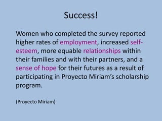 Success!
Women who completed the survey reported
higher rates of employment, increased self-
esteem, more equable relationships within
their families and with their partners, and a
sense of hope for their futures as a result of
participating in Proyecto Miriam’s scholarship
program.

(Proyecto Miriam)
 