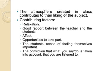 The atmosphere created in class contributes to their liking of the subject.Contributing factors:Relaxation.Good rapport between the teacher and the students.Affect.Opportunities to take part.The students’ sense of feeling themselves important.The conviction that what you say/do is taken into account, that you are listened to.