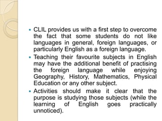CLIL provides us with a first step to overcome the fact that some students do not like languages in general, foreign languages, or particularly English as a foreign language.Teaching their favourite subjects in English may have the additional benefit of practising the foreign language while enjoying Geography, History, Mathematics, Physical Education or any other subject.Activities should make it clear that the purpose is studying those subjects (while the learning of English goes practically unnoticed). 