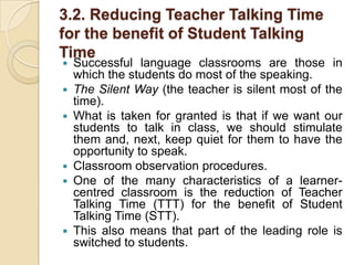 3.2. Reducing Teacher Talking Time for the benefit of Student Talking TimeSuccessful language classrooms are those in which the students do most of the speaking.The Silent Way (the teacher is silent most of the time).What is taken for granted is that if we want our students to talk in class, we should stimulate them and, next, keep quiet for them to have the opportunity to speak.Classroom observation procedures.One of the many characteristics of a learner-centred classroom is the reduction of Teacher Talking Time (TTT) for the benefit of Student Talking Time (STT).This also means that part of the leading role is switched to students.