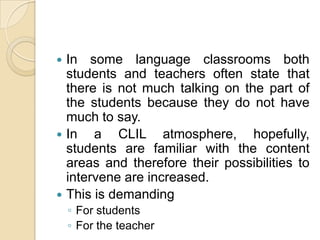 In some language classrooms both students and teachers often state that there is not much talking on the part of the students because they do not have much to say.In a CLIL atmosphere, hopefully, students are familiar with the content areas and therefore their possibilities to intervene are increased.This is demandingFor studentsFor the teacher