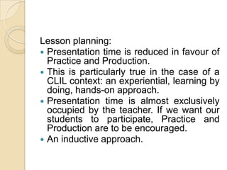 Lesson planning:Presentation time is reduced in favour of Practice and Production.This is particularly true in the case of a CLIL context: an experiential, learning by doing, hands-on approach.Presentation time is almost exclusively occupied by the teacher. If we want our students to participate, Practice and Production are to be encouraged.An inductive approach.