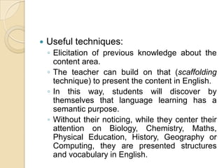 Useful techniques:Elicitation of previous knowledge about the content area.The teacher can build on that (scaffolding technique) to present the content in English.In this way, students will discover by themselves that language learning has a semantic purpose.Without their noticing, while they center their attention on Biology, Chemistry, Maths, Physical Education, History, Geography or Computing, they are presented structures and vocabulary in English.