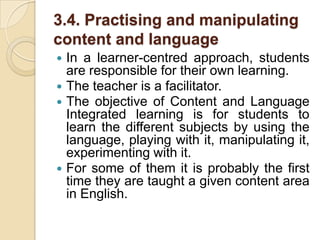 3.4. Practising and manipulating content and languageIn a learner-centred approach, students are responsible for their own learning.The teacher is a facilitator.The objective of Content and Language Integrated learning is for students to learn the different subjects by using the language, playing with it, manipulating it, experimenting with it.For some of them it is probably the first time they are taught a given content area in English.