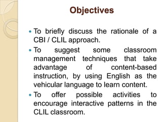 ObjectivesTo briefly discuss the rationale of a CBI / CLIL approach.To suggest some classroom management techniques that take advantage of content-based instruction, by using English as the vehicular language to learn content.To offer possible activities to encourage interactive patterns in the CLIL classroom.