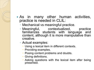As in many other human activities, practice is needed in CLIL:Mechanical vs meaningful practice.Meaningful, contextualized, practice familiarizes students with language and content, although it is more manipulative than creative.Actual examples:Using a lexical item in different contexts.Providing examples.Posing content problems and doubts.Giving definitions.Asking questions with the lexical item after being presented.