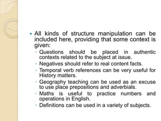 All kinds of structure manipulation can be included here, providing that some context is given:Questions should be placed in authentic contexts related to the subject at issue.Negatives should refer to real content facts.Temporal verb references can be very useful for History matters.Geography teaching can be used as an excuse to use place prepositions and adverbials.Maths is useful to practice numbers and operations in English.Definitions can be used in a variety of subjects.