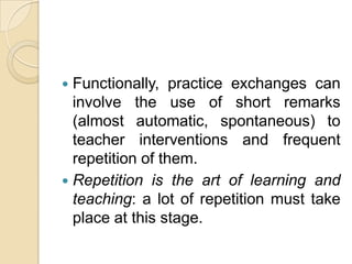 Functionally, practice exchanges can involve the use of short remarks (almost automatic, spontaneous) to teacher interventions and frequent repetition of them.Repetition is the art of learning and teaching: a lot of repetition must take place at this stage.