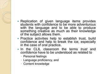 Replication of given language items provides students with confidence to be more adventurous with the language and to be able to produce something creative as much as their knowledge of the subject allows them.Practice activities help to establish trust, build confidence and help to break the ice, especially in the case of oral practice.In the CLIL classroom the terms trust and confidence have to be understood as related to Personal feelingsLanguage proficiency, andContent knowledge