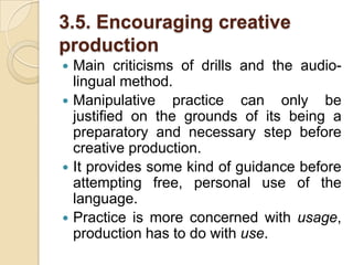 3.5. Encouraging creative productionMain criticisms of drills and the audio-lingual method.Manipulative practice can only be justified on the grounds of its being a preparatory and necessary step before creative production.It provides some kind of guidance before attempting free, personal use of the language.Practice is more concerned with usage, production has to do with use.