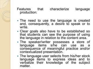 Features that characterize language production:The need to use the language is created and, consequently, a desire to speak or to write.Clear goals also have to be established so that students can see the purpose of using the language in relation to the content area.The speaker/writer possesses a store of language items s/he can use as a consequence of meaningful practice and/or contextualized presentation.The language user selects from his/her stock language items to express ideas and to verbalize their knowledge of the subject matter.