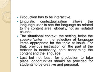 Production has to be interactive.Linguistic contextualization allows the language user to see the language as related to the content area, globally, not as isolated chunks.The situational context, the setting, helps the speaker/writer in the selection of language items appropriate for the topic at issue. For that, previous instruction on the part of the teacher is necessary, both concerning the content and the language.Last but not least, for production to take place, opportunities should be provided for students to be creative and personal.