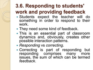 3.6. Responding to students' work and providing feedbackStudents expect the teacher will do something in order to respond to their work.They need some kind of feedback.This is an essential part of classroom dynamics and, obviously, creates other possible interaction patterns.Respondingvscorrecting. Correcting is part of responding but responding comprises many more issues, the sum of which can be termed feedback.