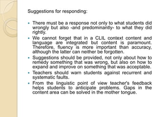Suggestions for responding:There must be a response not only to what students did wrongly but also -and predominantly- to what they did rightly. We cannot forget that in a CLIL context content and language are integrated but content is paramount. Therefore, fluency is more important than accuracy, although the latter can neither be forgotten.Suggestions should be provided, not only about how to remedy something that was wrong, but also on how to expand and improve on something that was acceptable.Teachers should warn students against recurrent and systematic faults.From the linguistic point of view teacher's feedback helps students to anticipate problems. Gaps in the content area can be solved in the mother tongue.