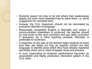 Students expect not only to be told where their weaknesses appear but even more important how to solve them, i.e. some suggestions for remedial work.Anyway, the CLIL classroom should not be dominated by excessive attention to language.Reasonably acceptable English is desirable and unless a communication breakdown is produced, the teacher should try and avoid on-the spot correction and use delay correction if necessary. As in other teaching contexts, indication is preferable to correction.A response on the part of the teacher helps students to know how they are doing not only as regards content but also language, to identify areas which they have already mastered and those which are in need of deeper study and practice.In sum, responding to students' performance becomes an unavoidable and highly productive interaction pattern in the CLIL class.