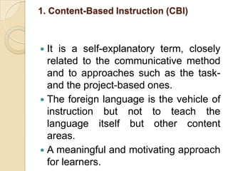 1. Content-Based Instruction (CBI) It is a self-explanatory term, closely related to the communicative method and to approaches such as the task- and the project-based ones.The foreign language is the vehicle of instruction but not to teach the language itself but other content areas. A meaningful and motivating approach for learners.