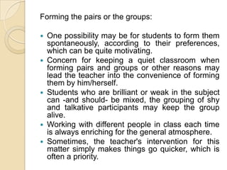 Forming the pairs or the groups:One possibility may be for students to form them spontaneously, according to their preferences, which can be quite motivating.Concern for keeping a quiet classroom when forming pairs and groups or other reasons may lead the teacher into the convenience of forming them by him/herself.Students who are brilliant or weak in the subject can -and should- be mixed, the grouping of shy and talkative participants may keep the group alive.Working with different people in class each time is always enriching for the general atmosphere.Sometimes, the teacher's intervention for this matter simply makes things go quicker, which is often a priority.