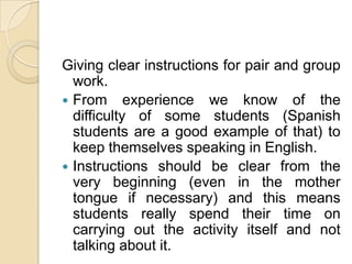 Giving clear instructions for pair and group work.From experience we know of the difficulty of some students (Spanish students are a good example of that) to keep themselves speaking in English.Instructions should be clear from the very beginning (even in the mother tongue if necessary) and this means students really spend their time on carrying out the activity itself and not talking about it. 