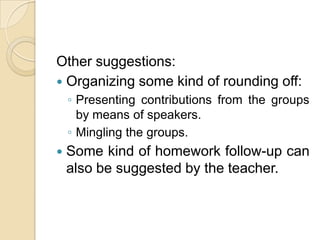 Other suggestions:Organizing some kind of rounding off:Presenting contributions from the groups by means of speakers.Mingling the groups.Some kind of homework follow-up can also be suggested by the teacher.