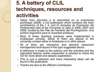 5. A battery of CLIL techniques, resources and activitiesTaken from Atención a la diversidad en la enseñanzaplurilingüe (2009), a CD publication which contains the main contributions of the I, II, and III Jornadas de Formación del Profesorado held at the University of Jaén in 2006, 2007 and 2008, funded by the Plan de Fomento del Plurilingüismo. Unapolíticalingüísticapara la sociedadandaluza.Most of these teaching practices were implemented in Andalusian schools. Some of them are placed in the university context either in Andalusia or in other places.All of them are interactive and demand classroom management techniques of the type suggested above.A reference is made to the authors and the activities and the interested teacher and/or researcher is advised to check the CD for more detail and didactic exploitation.This is just a selection and more interesting ideas can be found in the publication.Thanks are due to the different contributors.
