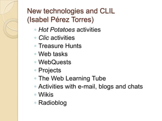 New technologies and CLIL(Isabel Pérez Torres)Hot Potatoes activitiesClic activitiesTreasure HuntsWeb tasksWebQuestsProjectsThe Web Learning TubeActivities with e-mail, blogs and chatsWikisRadioblog